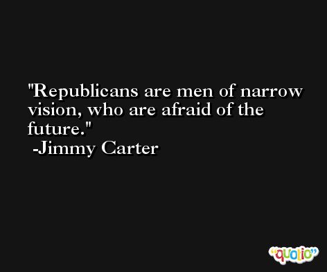 Republicans are men of narrow vision, who are afraid of the future. -Jimmy Carter