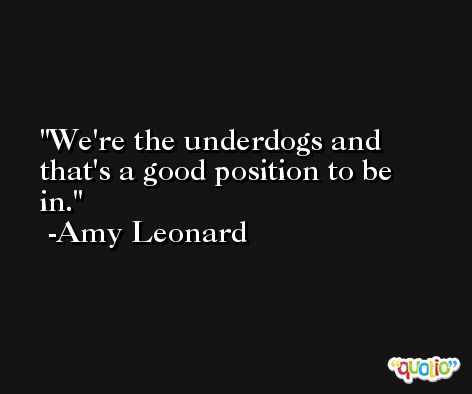 We're the underdogs and that's a good position to be in. -Amy Leonard