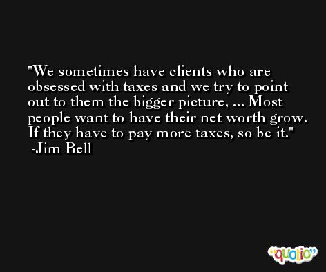 We sometimes have clients who are obsessed with taxes and we try to point out to them the bigger picture, ... Most people want to have their net worth grow. If they have to pay more taxes, so be it. -Jim Bell