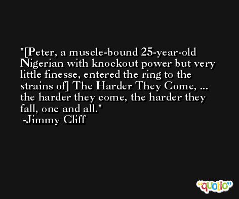 [Peter, a muscle-bound 25-year-old Nigerian with knockout power but very little finesse, entered the ring to the strains of] The Harder They Come, ... the harder they come, the harder they fall, one and all. -Jimmy Cliff