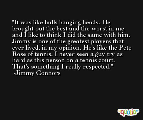 It was like bulls banging heads. He brought out the best and the worst in me and I like to think I did the same with him. Jimmy is one of the greatest players that ever lived, in my opinion. He's like the Pete Rose of tennis. I never seen a guy try as hard as this person on a tennis court. That's something I really respected. -Jimmy Connors