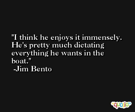 I think he enjoys it immensely. He's pretty much dictating everything he wants in the boat. -Jim Bento