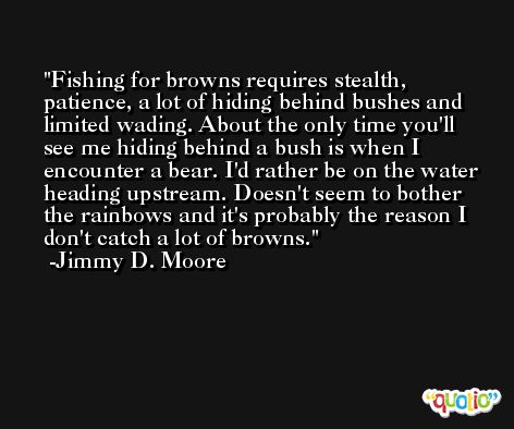 Fishing for browns requires stealth, patience, a lot of hiding behind bushes and limited wading. About the only time you'll see me hiding behind a bush is when I encounter a bear. I'd rather be on the water heading upstream. Doesn't seem to bother the rainbows and it's probably the reason I don't catch a lot of browns. -Jimmy D. Moore