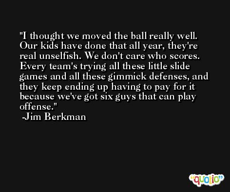 I thought we moved the ball really well. Our kids have done that all year, they're real unselfish. We don't care who scores. Every team's trying all these little slide games and all these gimmick defenses, and they keep ending up having to pay for it because we've got six guys that can play offense. -Jim Berkman