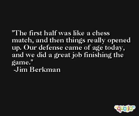 The first half was like a chess match, and then things really opened up. Our defense came of age today, and we did a great job finishing the game. -Jim Berkman