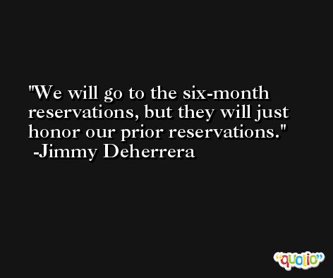 We will go to the six-month reservations, but they will just honor our prior reservations. -Jimmy Deherrera