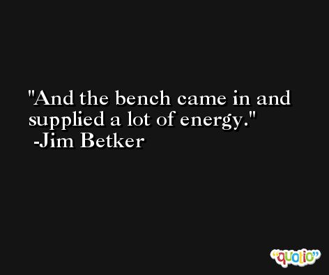 And the bench came in and supplied a lot of energy. -Jim Betker