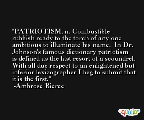PATRIOTISM, n. Combustible rubbish ready to the torch of any one ambitious to illuminate his name.  In Dr. Johnson's famous dictionary patriotism is defined as the last resort of a scoundrel. With all due respect to an enlightened but inferior lexicographer I beg to submit that it is the first. -Ambrose Bierce