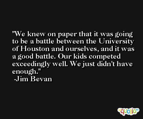 We knew on paper that it was going to be a battle between the University of Houston and ourselves, and it was a good battle. Our kids competed exceedingly well. We just didn't have enough. -Jim Bevan