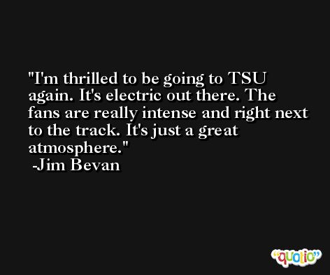 I'm thrilled to be going to TSU again. It's electric out there. The fans are really intense and right next to the track. It's just a great atmosphere. -Jim Bevan