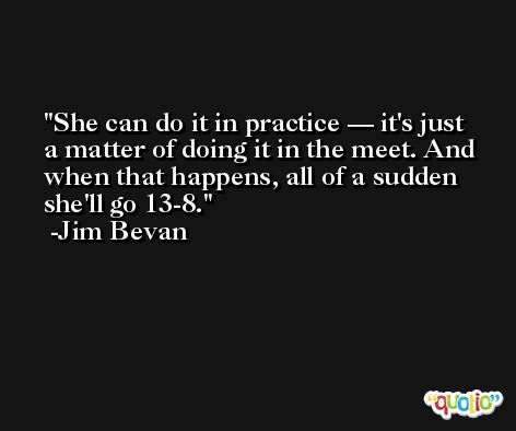 She can do it in practice — it's just a matter of doing it in the meet. And when that happens, all of a sudden she'll go 13-8. -Jim Bevan