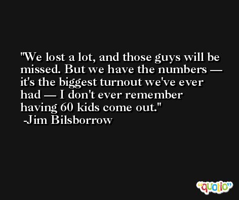 We lost a lot, and those guys will be missed. But we have the numbers — it's the biggest turnout we've ever had — I don't ever remember having 60 kids come out. -Jim Bilsborrow