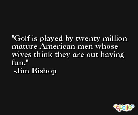Golf is played by twenty million mature American men whose wives think they are out having fun. -Jim Bishop