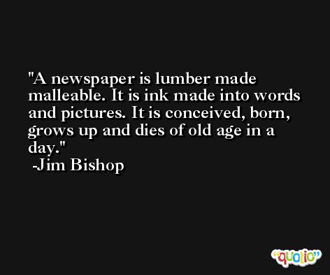 A newspaper is lumber made malleable. It is ink made into words and pictures. It is conceived, born, grows up and dies of old age in a day. -Jim Bishop