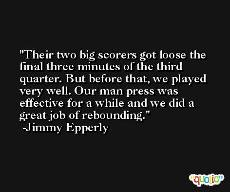 Their two big scorers got loose the final three minutes of the third quarter. But before that, we played very well. Our man press was effective for a while and we did a great job of rebounding. -Jimmy Epperly