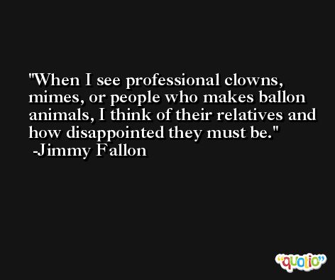 When I see professional clowns, mimes, or people who makes ballon animals, I think of their relatives and how disappointed they must be. -Jimmy Fallon