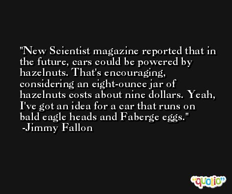 New Scientist magazine reported that in the future, cars could be powered by hazelnuts. That's encouraging, considering an eight-ounce jar of hazelnuts costs about nine dollars. Yeah, I've got an idea for a car that runs on bald eagle heads and Faberge eggs. -Jimmy Fallon