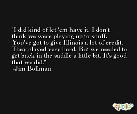 I did kind of let 'em have it. I don't think we were playing up to snuff. You've got to give Illinois a lot of credit. They played very hard. But we needed to get back in the saddle a little bit. It's good that we did. -Jim Bollman