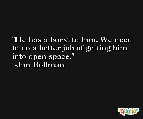 He has a burst to him. We need to do a better job of getting him into open space. -Jim Bollman