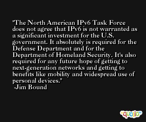 The North American IPv6 Task Force does not agree that IPv6 is not warranted as a significant investment for the U.S. government. It absolutely is required for the Defense Department and for the Department of Homeland Security. It's also required for any future hope of getting to next-generation networks and getting to benefits like mobility and widespread use of personal devices. -Jim Bound