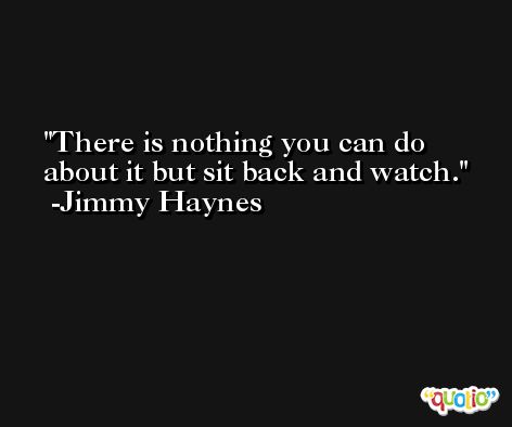 There is nothing you can do about it but sit back and watch. -Jimmy Haynes