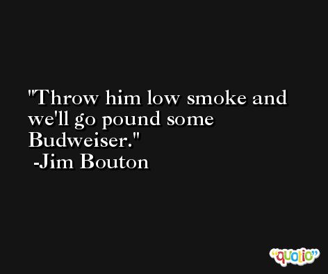 Throw him low smoke and we'll go pound some Budweiser. -Jim Bouton