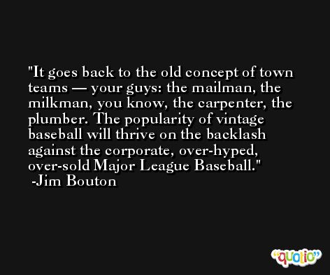 It goes back to the old concept of town teams — your guys: the mailman, the milkman, you know, the carpenter, the plumber. The popularity of vintage baseball will thrive on the backlash against the corporate, over-hyped, over-sold Major League Baseball. -Jim Bouton