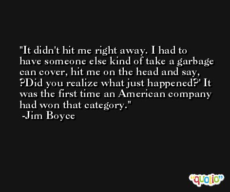 It didn't hit me right away. I had to have someone else kind of take a garbage can cover, hit me on the head and say, ?Did you realize what just happened?' It was the first time an American company had won that category. -Jim Boyce
