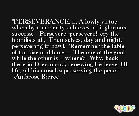 PERSEVERANCE, n. A lowly virtue whereby mediocrity achieves an inglorious success.   'Persevere, persevere!' cry the homilists all,  Themselves, day and night, persevering to bawl.  'Remember the fable of tortoise and hare --  The one at the goal while the other is -- where?'  Why, back there in Dreamland, renewing his lease  Of life, all his muscles preserving the peac. -Ambrose Bierce