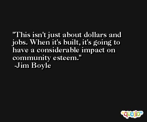 This isn't just about dollars and jobs. When it's built, it's going to have a considerable impact on community esteem. -Jim Boyle