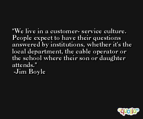 We live in a customer- service culture. People expect to have their questions answered by institutions, whether it's the local department, the cable operator or the school where their son or daughter attends. -Jim Boyle