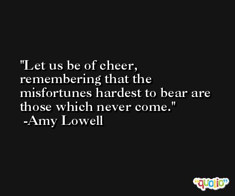 Let us be of cheer, remembering that the misfortunes hardest to bear are those which never come. -Amy Lowell