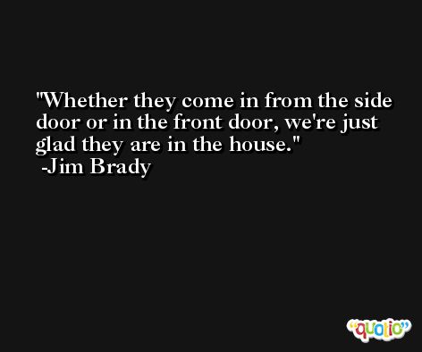 Whether they come in from the side door or in the front door, we're just glad they are in the house. -Jim Brady