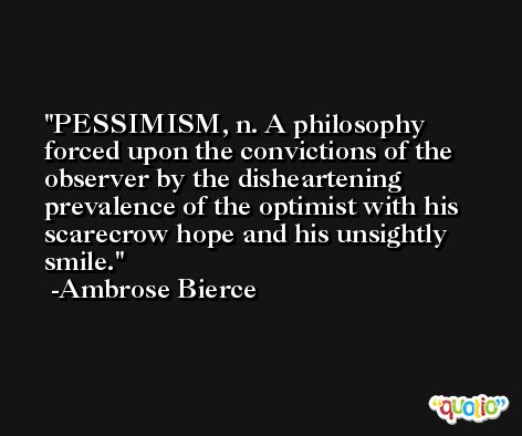 PESSIMISM, n. A philosophy forced upon the convictions of the observer by the disheartening prevalence of the optimist with his scarecrow hope and his unsightly smile. -Ambrose Bierce