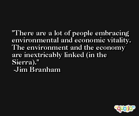 There are a lot of people embracing environmental and economic vitality. The environment and the economy are inextricably linked (in the Sierra). -Jim Branham