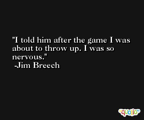 I told him after the game I was about to throw up. I was so nervous. -Jim Breech