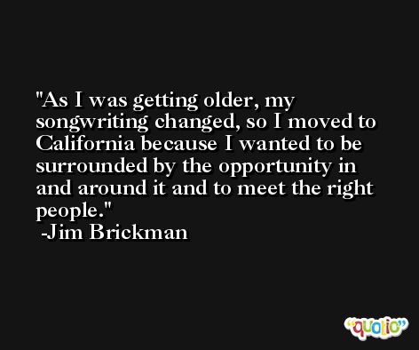 As I was getting older, my songwriting changed, so I moved to California because I wanted to be surrounded by the opportunity in and around it and to meet the right people. -Jim Brickman