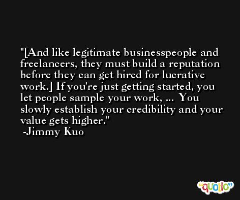 [And like legitimate businesspeople and freelancers, they must build a reputation before they can get hired for lucrative work.] If you're just getting started, you let people sample your work, ... You slowly establish your credibility and your value gets higher. -Jimmy Kuo