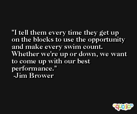 I tell them every time they get up on the blocks to use the opportunity and make every swim count. Whether we're up or down, we want to come up with our best performance. -Jim Brower