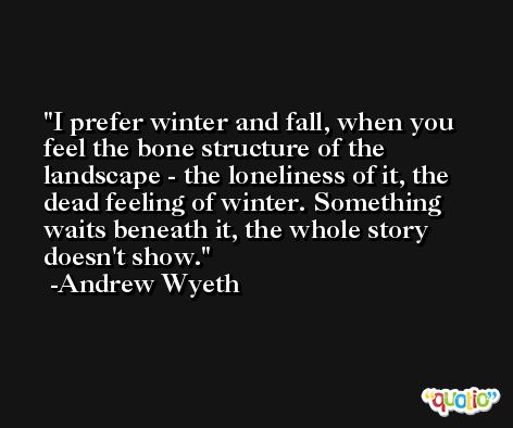 I prefer winter and fall, when you feel the bone structure of the landscape - the loneliness of it, the dead feeling of winter. Something waits beneath it, the whole story doesn't show. -Andrew Wyeth