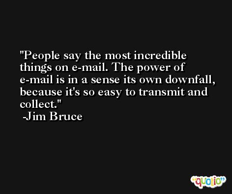 People say the most incredible things on e-mail. The power of e-mail is in a sense its own downfall, because it's so easy to transmit and collect. -Jim Bruce