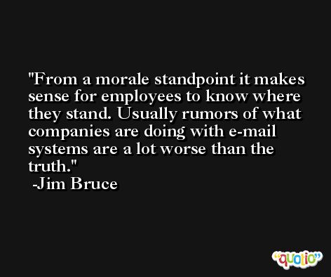 From a morale standpoint it makes sense for employees to know where they stand. Usually rumors of what companies are doing with e-mail systems are a lot worse than the truth. -Jim Bruce
