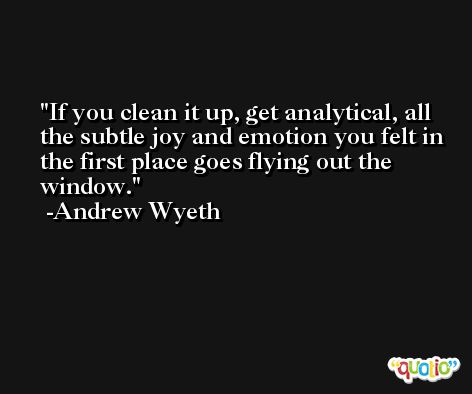 If you clean it up, get analytical, all the subtle joy and emotion you felt in the first place goes flying out the window. -Andrew Wyeth