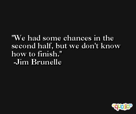 We had some chances in the second half, but we don't know how to finish. -Jim Brunelle