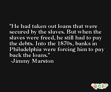 He had taken out loans that were secured by the slaves. But when the slaves were freed, he still had to pay the debts. Into the 1870s, banks in Philadelphia were forcing him to pay back the loans. -Jimmy Marston
