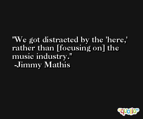 We got distracted by the 'here,' rather than [focusing on] the music industry. -Jimmy Mathis