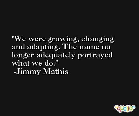 We were growing, changing and adapting. The name no longer adequately portrayed what we do. -Jimmy Mathis