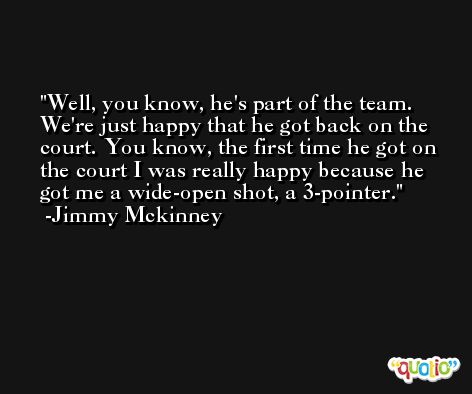 Well, you know, he's part of the team. We're just happy that he got back on the court. You know, the first time he got on the court I was really happy because he got me a wide-open shot, a 3-pointer. -Jimmy Mckinney