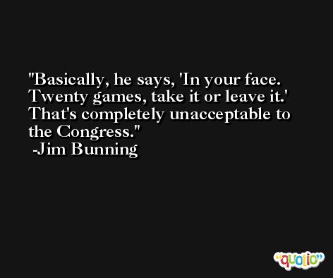 Basically, he says, 'In your face. Twenty games, take it or leave it.' That's completely unacceptable to the Congress. -Jim Bunning