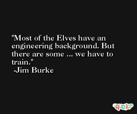 Most of the Elves have an engineering background. But there are some ... we have to train. -Jim Burke